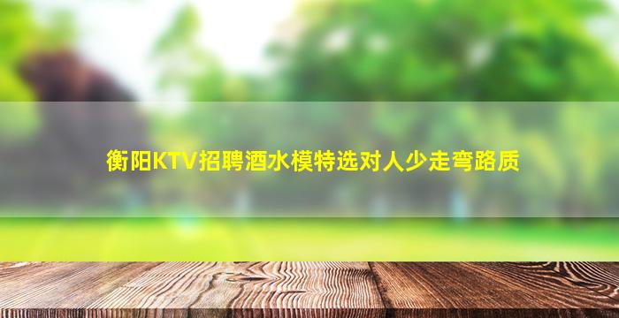 衡阳KTV招聘酒水模特选对人少走弯路质